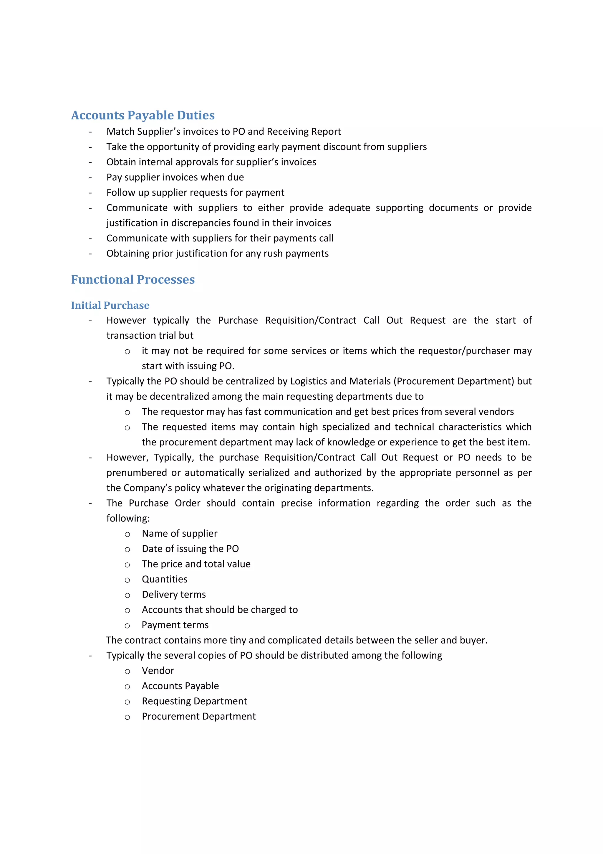 Monitoring 
Monitoring  the  results  of  operations  and  business  of  accounts  payable  could  be  achieved  by  the 
following 
o Analyze the trends of accounts payable performance 
o Communication  with  suppliers  and  obtaining  frequent  statement  of  accounts  to  be 
compared with Company’s records. 
o Preaudit and postaudit activities 
o Evaluation of internal controls and process 
o Supervising the accounts payable 
o Deficiency should be reported on timely basis and accurately 
o Internal audit for accounts payable process and transactions. 
Documents and Records in Accounts Payable 
‐ Contract Call Out Request (CCOR) 
‐ Purchase Requisition (PR) 
‐ Purchase Order (PO) 
‐ Contract 
‐ Receiving Report 
‐ Supplier Invoice 
‐ Routing Invoice/Payment Voucher 
‐ Invoice Register 
‐ Vendor Master Records 
‐ Voucher register/Bank Register 
‐ Disbursement Sheets 
   
 