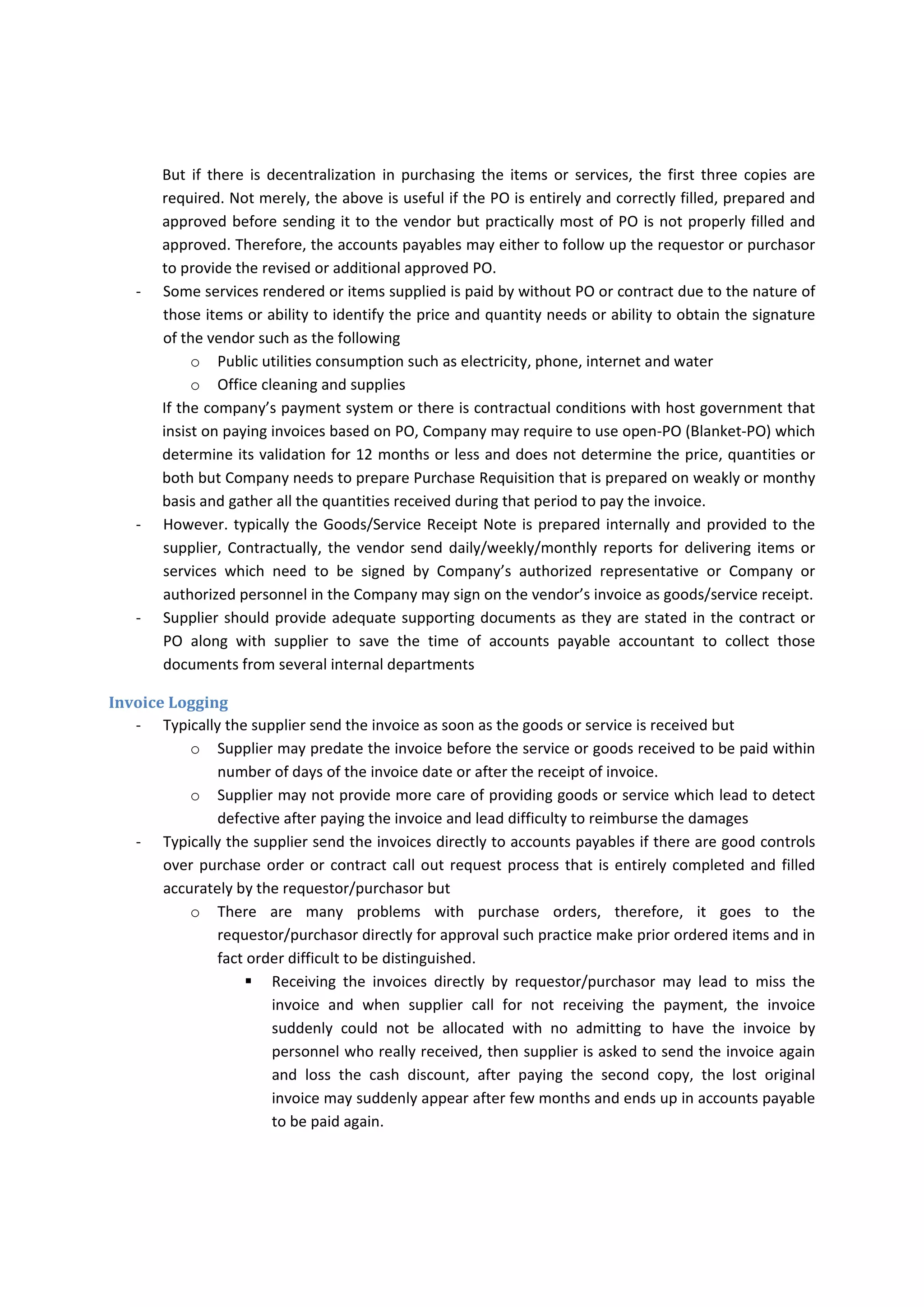 Accounts Payable Duties 
‐ Match Supplier’s invoices to PO and Receiving Report 
‐ Take the opportunity of providing early payment discount from suppliers 
‐ Obtain internal approvals for supplier’s invoices 
‐ Pay supplier invoices when due 
‐ Follow up supplier requests for payment 
‐ Communicate  with  suppliers  to  either  provide  adequate  supporting  documents  or  provide 
justification in discrepancies found in their invoices 
‐ Communicate with suppliers for their payments call 
‐ Obtaining prior justification for any rush payments 
Functional Processes 
Initial Purchase 
‐ However  typically  the  Purchase  Requisition/Contract  Call  Out  Request  are  the  start  of 
transaction trial but  
o it may not be required for some services or items which the requestor/purchaser may 
start with issuing PO.  
‐ Typically the PO should be centralized by Logistics and Materials (Procurement Department) but 
it may be decentralized among the main requesting departments due to 
o The requestor may has fast communication and get best prices from several vendors 
o The requested items may contain high specialized and technical characteristics which 
the procurement department may lack of knowledge or experience to get the best item. 
‐ However,  Typically,  the  purchase  Requisition/Contract  Call  Out  Request  or  PO  needs  to  be 
prenumbered or automatically serialized and authorized by the appropriate personnel as per 
the Company’s policy whatever the originating departments. 
‐ The  Purchase  Order  should  contain  precise  information  regarding  the  order  such  as  the 
following: 
o Name of supplier 
o Date of issuing the PO 
o The price and total value 
o Quantities 
o Delivery terms 
o Accounts that should be charged to 
o Payment terms 
The contract contains more tiny and complicated details between the seller and buyer. 
‐ Typically the several copies of PO should be distributed among the following 
o Vendor 
o Accounts Payable 
o Requesting Department 
o Procurement Department  
 