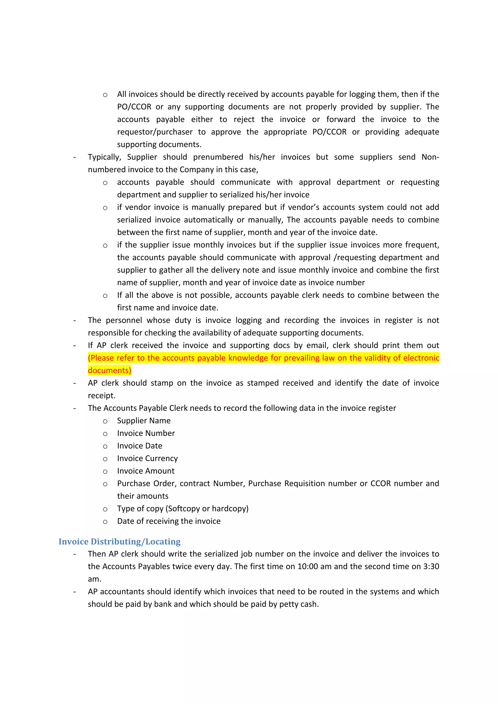 But  if  there  is  decentralization  in  purchasing  the  items  or  services,  the  first  three  copies  are 
required. Not merely, the above is useful if the PO is entirely and correctly filled, prepared and 
approved before sending it to the vendor but practically most of PO is not properly filled and 
approved. Therefore, the accounts payables may either to follow up the requestor or purchasor 
to provide the revised or additional approved PO. 
‐ Some services rendered or items supplied is paid by without PO or contract due to the nature of 
those items or ability to identify the price and quantity needs or ability to obtain the signature 
of the vendor such as the following 
o Public utilities consumption such as electricity, phone, internet and water 
o Office cleaning and supplies 
If the company’s payment system or there is contractual conditions with host government that 
insist on paying invoices based on PO, Company may require to use open‐PO (Blanket‐PO) which 
determine its validation for 12 months or less and does not determine the price, quantities or 
both but Company needs to prepare Purchase Requisition that is prepared on weakly or monthy 
basis and gather all the quantities received during that period to pay the invoice. 
‐ However. typically the Goods/Service Receipt Note is prepared internally and provided to the 
supplier, Contractually, the vendor send daily/weekly/monthly reports for delivering items or 
services  which  need  to  be  signed  by  Company’s  authorized  representative  or  Company  or 
authorized personnel in the Company may sign on the vendor’s invoice as goods/service receipt. 
‐ Supplier should provide adequate supporting documents as they are stated in the contract or 
PO  along  with  supplier  to  save  the  time  of  accounts  payable  accountant  to  collect  those 
documents from several internal departments 
Invoice Logging 
‐ Typically the supplier send the invoice as soon as the goods or service is received but 
o Supplier may predate the invoice before the service or goods received to be paid within 
number of days of the invoice date or after the receipt of invoice. 
o Supplier may not provide more care of providing goods or service which lead to detect 
defective after paying the invoice and lead difficulty to reimburse the damages 
‐ Typically the supplier send the invoices directly to accounts payables if there are good controls 
over purchase order or contract call out request process that is entirely completed and filled 
accurately by the requestor/purchasor but  
o There  are  many  problems  with  purchase  orders,  therefore,  it  goes  to  the 
requestor/purchasor directly for approval such practice make prior ordered items and in 
fact order difficult to be distinguished. 
 Receiving  the  invoices  directly  by  requestor/purchasor  may  lead  to  miss  the 
invoice  and  when  supplier  call  for  not  receiving  the  payment,  the  invoice 
suddenly  could  not  be  allocated  with  no  admitting  to  have  the  invoice  by 
personnel who really received, then supplier is asked to send the invoice again 
and  loss  the  cash  discount,  after  paying  the  second  copy,  the  lost  original 
invoice may suddenly appear after few months and ends up in accounts payable 
to be paid again. 
 