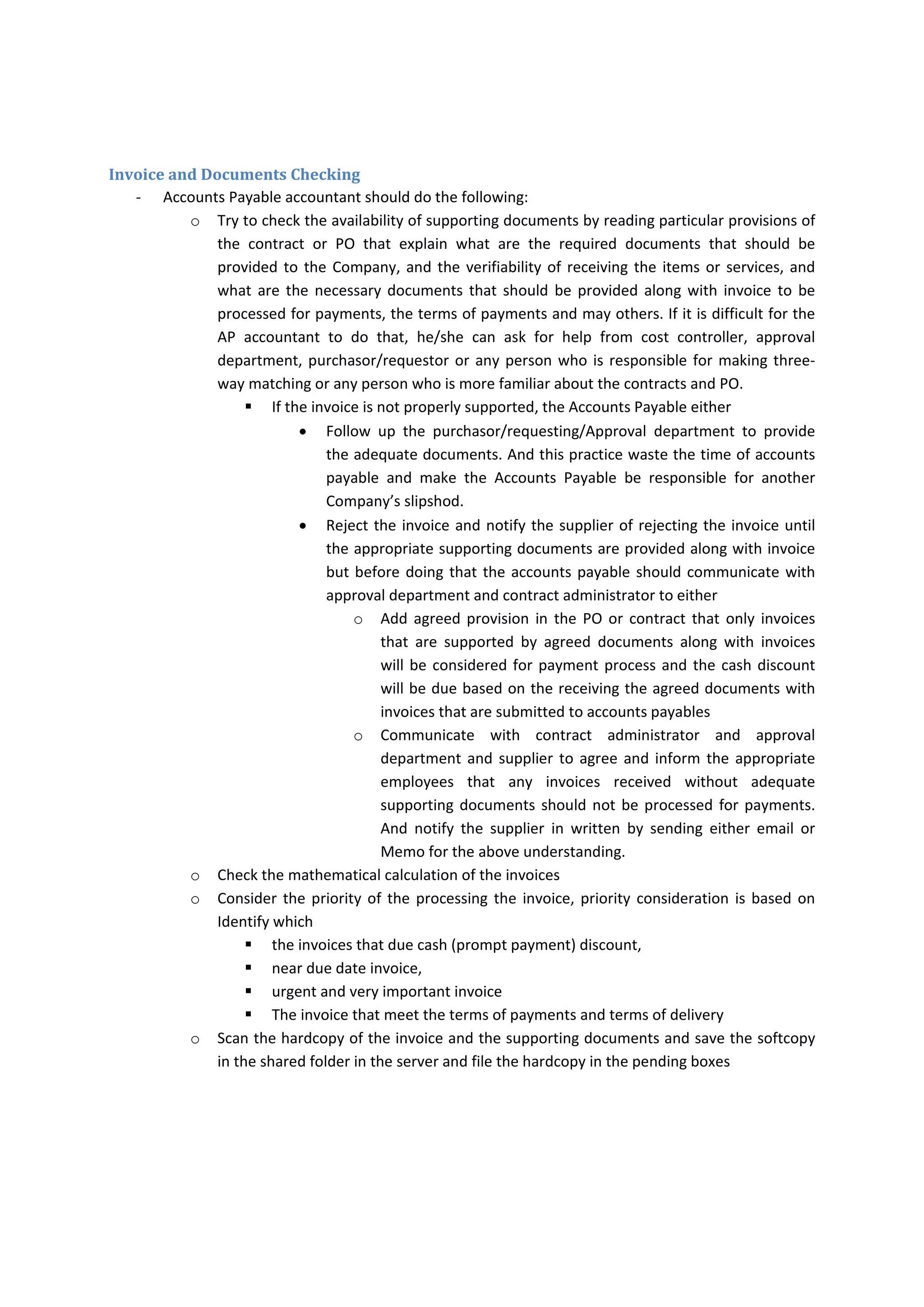 o All invoices should be directly received by accounts payable for logging them, then if the 
PO/CCOR  or  any  supporting  documents  are  not  properly  provided  by  supplier.  The 
accounts  payable  either  to  reject  the  invoice  or  forward  the  invoice  to  the 
requestor/purchaser  to  approve  the  appropriate  PO/CCOR  or  providing  adequate 
supporting documents. 
‐ Typically,  Supplier  should  prenumbered  his/her  invoices  but  some  suppliers  send  Non‐
numbered invoice to the Company in this case,  
o accounts  payable  should  communicate  with  approval  department  or  requesting 
department and supplier to serialized his/her invoice  
o if vendor invoice is manually prepared but if vendor’s accounts system could not add 
serialized  invoice  automatically  or  manually,  The  accounts  payable  needs  to  combine 
between the first name of supplier, month and year of the invoice date. 
o if the supplier issue monthly invoices but if the supplier issue invoices more frequent, 
the accounts payable should communicate with approval /requesting department and 
supplier to gather all the delivery note and issue monthly invoice and combine the first 
name of supplier, month and year of invoice date as invoice number 
o If all the above is not possible, accounts payable clerk needs to combine between the 
first name and invoice date. 
‐ The  personnel  whose  duty  is  invoice  logging  and  recording  the  invoices  in  register  is  not 
responsible for checking the availability of adequate supporting documents. 
‐ If  AP  clerk  received  the  invoice  and  supporting  docs  by  email,  clerk  should  print  them  out 
(Please refer to the accounts payable knowledge for prevailing law on the validity of electronic 
documents) 
‐ AP  clerk  should  stamp  on  the  invoice  as  stamped  received  and  identify  the  date  of  invoice 
receipt. 
‐ The Accounts Payable Clerk needs to record the following data in the invoice register 
o Supplier Name 
o Invoice Number 
o Invoice Date 
o Invoice Currency 
o Invoice Amount 
o Purchase Order, contract Number, Purchase Requisition number or CCOR number and 
their amounts 
o Type of copy (Softcopy or hardcopy) 
o Date of receiving the invoice 
Invoice Distributing/Locating 
‐ Then AP clerk should write the serialized job number on the invoice and deliver the invoices to 
the Accounts Payables twice every day. The first time on 10:00 am and the second time on 3:30 
am. 
‐ AP accountants should identify which invoices that need to be routed in the systems and which 
should be paid by bank and which should be paid by petty cash. 
 