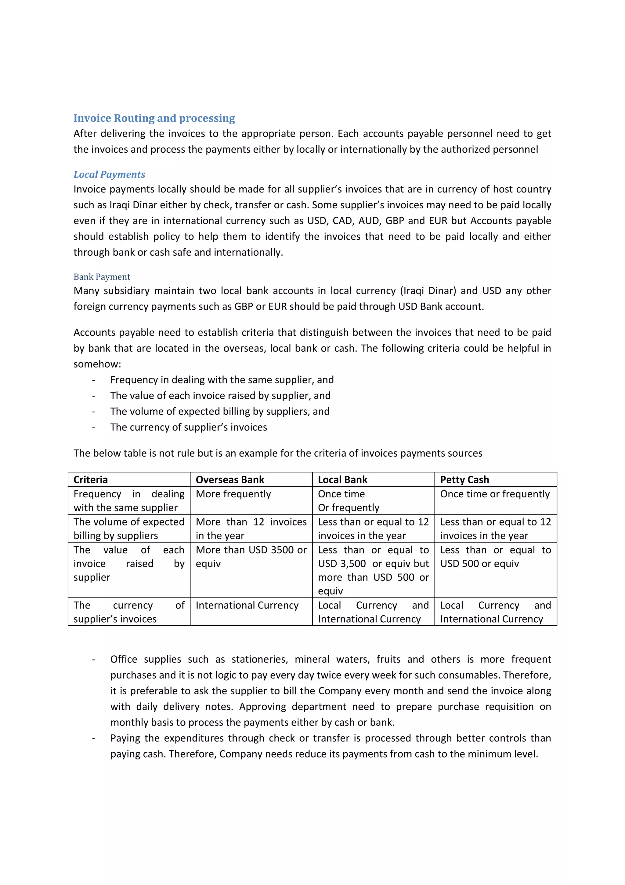 Invoice and Documents Checking 
‐ Accounts Payable accountant should do the following: 
o Try to check the availability of supporting documents by reading particular provisions of 
the  contract  or  PO  that  explain  what  are  the  required  documents  that  should  be 
provided to the Company, and the verifiability of receiving the items or services, and 
what are  the  necessary documents that should  be provided  along with invoice to  be 
processed for payments, the terms of payments and may others. If it is difficult for the 
AP  accountant  to  do  that,  he/she  can  ask  for  help  from  cost  controller,  approval 
department, purchasor/requestor or any person who is responsible for making three‐
way matching or any person who is more familiar about the contracts and PO. 
 If the invoice is not properly supported, the Accounts Payable either 
 Follow  up  the  purchasor/requesting/Approval  department  to  provide 
the adequate documents. And this practice waste the time of accounts 
payable  and  make  the  Accounts  Payable  be  responsible  for  another 
Company’s slipshod. 
 Reject the invoice and notify the supplier of rejecting the invoice until 
the appropriate supporting documents are provided along with invoice 
but before doing that the accounts payable should communicate with 
approval department and contract administrator to either 
o Add agreed  provision  in  the PO or contract that only invoices 
that  are  supported  by  agreed  documents  along  with  invoices 
will be considered for payment process and the cash discount 
will be due based on the receiving the agreed documents with 
invoices that are submitted to accounts payables 
o Communicate  with  contract  administrator  and  approval 
department and supplier to agree and inform the appropriate 
employees  that  any  invoices  received  without  adequate 
supporting documents should not be processed for payments. 
And  notify  the  supplier  in  written  by  sending  either  email  or 
Memo for the above understanding. 
o Check the mathematical calculation of the invoices 
o Consider the priority of the processing the invoice, priority consideration is based on 
Identify which 
 the invoices that due cash (prompt payment) discount,  
 near due date invoice,  
 urgent and very important invoice 
 The invoice that meet the terms of payments and terms of delivery 
o Scan the hardcopy of the invoice and the supporting documents and save the softcopy 
in the shared folder in the server and file the hardcopy in the pending boxes 
 