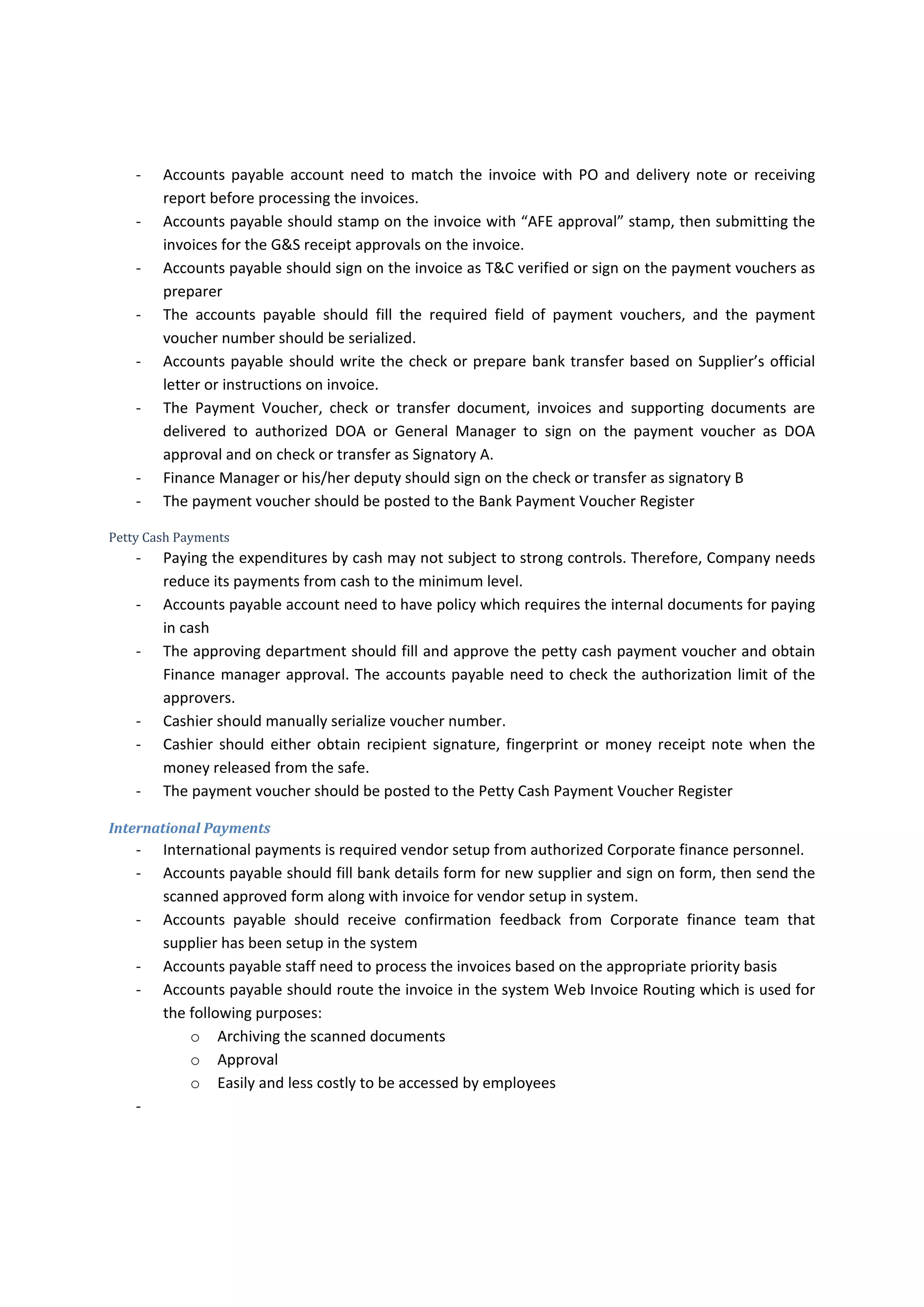 Invoice Routing and processing 
After delivering the invoices to the appropriate person. Each accounts payable personnel need to get 
the invoices and process the payments either by locally or internationally by the authorized personnel 
Local Payments 
Invoice payments locally should be made for all supplier’s invoices that are in currency of host country 
such as Iraqi Dinar either by check, transfer or cash. Some supplier’s invoices may need to be paid locally 
even if they are in international currency such as USD, CAD, AUD, GBP and EUR but Accounts payable 
should  establish  policy  to  help  them  to  identify  the  invoices  that  need  to  be  paid  locally  and  either 
through bank or cash safe and internationally. 
Bank Payment 
Many  subsidiary  maintain  two  local  bank  accounts  in  local  currency  (Iraqi  Dinar)  and  USD  any  other 
foreign currency payments such as GBP or EUR should be paid through USD Bank account. 
Accounts payable need to establish criteria that distinguish between the invoices that need to be paid 
by bank that are located in the overseas, local bank or cash. The following criteria could be helpful in 
somehow: 
‐ Frequency in dealing with the same supplier, and 
‐ The value of each invoice raised by supplier, and 
‐ The volume of expected billing by suppliers, and 
‐ The currency of supplier’s invoices 
The below table is not rule but is an example for the criteria of invoices payments sources 
Criteria  Overseas Bank  Local Bank  Petty Cash 
Frequency  in  dealing 
with the same supplier 
More frequently  Once time 
Or frequently 
Once time or frequently 
The volume of expected 
billing by suppliers 
More  than  12  invoices 
in the year 
Less than or equal to 12 
invoices in the year 
Less than or equal to 12 
invoices in the year 
The  value  of  each 
invoice  raised  by 
supplier 
More than USD 3500 or 
equiv 
Less  than  or  equal  to 
USD 3,500  or equiv but 
more  than  USD  500  or 
equiv 
Less  than  or  equal  to 
USD 500 or equiv 
The  currency  of 
supplier’s invoices 
International Currency  Local  Currency  and 
International Currency 
Local  Currency  and 
International Currency 
 
‐ Office  supplies  such  as  stationeries,  mineral  waters,  fruits  and  others  is  more  frequent 
purchases and it is not logic to pay every day twice every week for such consumables. Therefore, 
it is preferable to ask the supplier to bill the Company every month and send the invoice along 
with  daily  delivery  notes.  Approving  department  need  to  prepare  purchase  requisition  on 
monthly basis to process the payments either by cash or bank. 
‐ Paying the expenditures through check or transfer is  processed  through better  controls  than 
paying cash. Therefore, Company needs reduce its payments from cash to the minimum level. 
 
