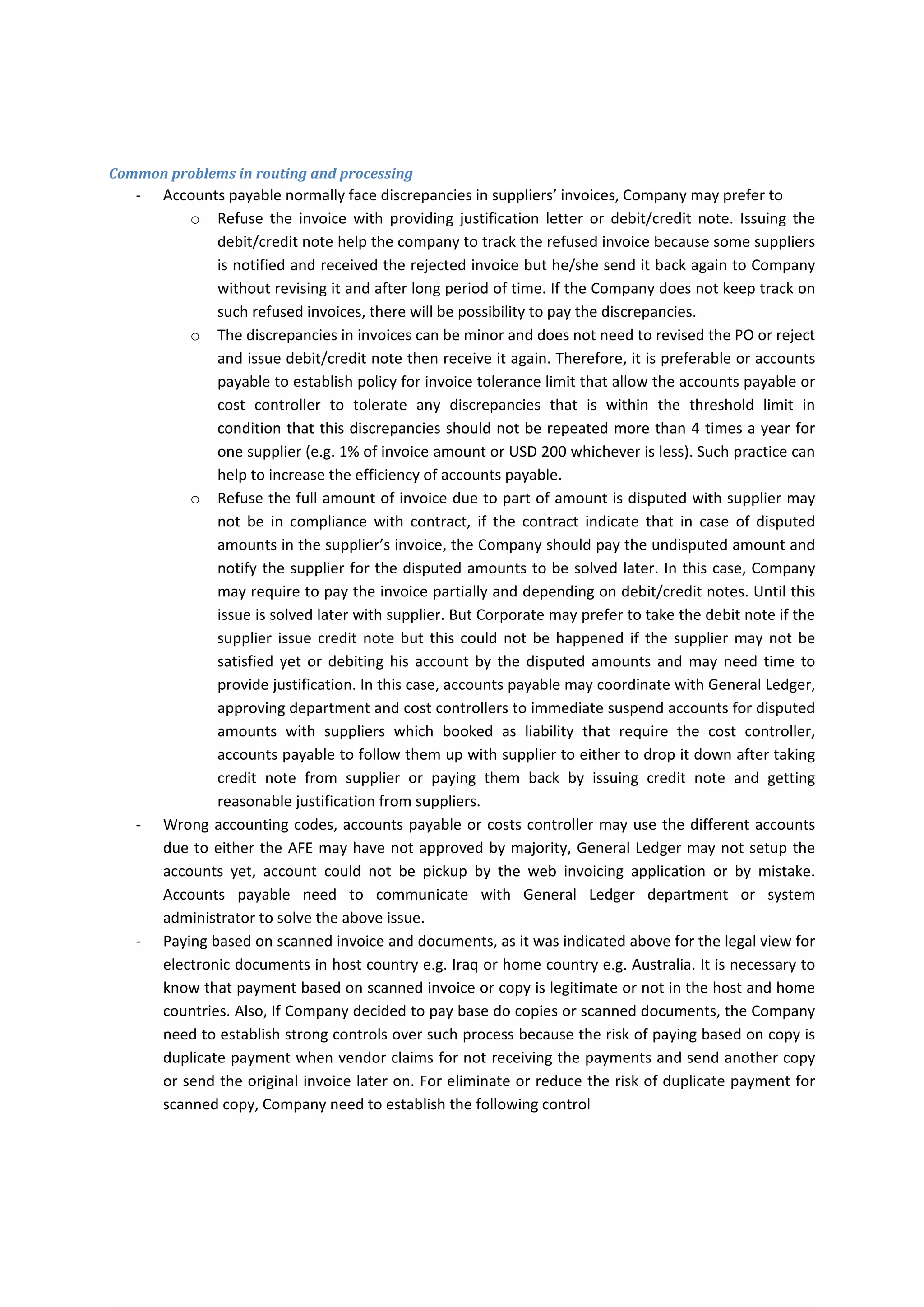 ‐ Accounts payable account need  to  match the invoice with PO  and delivery note or receiving 
report before processing the invoices. 
‐ Accounts payable should stamp on the invoice with “AFE approval” stamp, then submitting the 
invoices for the G&S receipt approvals on the invoice. 
‐ Accounts payable should sign on the invoice as T&C verified or sign on the payment vouchers as 
preparer 
‐ The  accounts  payable  should  fill  the  required  field  of  payment  vouchers,  and  the  payment 
voucher number should be serialized. 
‐ Accounts payable should write the check or prepare bank transfer based on Supplier’s official 
letter or instructions on invoice. 
‐ The  Payment  Voucher,  check  or  transfer  document,  invoices  and  supporting  documents  are 
delivered  to  authorized  DOA  or  General  Manager  to  sign  on  the  payment  voucher  as  DOA 
approval and on check or transfer as Signatory A. 
‐ Finance Manager or his/her deputy should sign on the check or transfer as signatory B 
‐ The payment voucher should be posted to the Bank Payment Voucher Register 
Petty Cash Payments 
‐ Paying the expenditures by cash may not subject to strong controls. Therefore, Company needs 
reduce its payments from cash to the minimum level. 
‐ Accounts payable account need to have policy which requires the internal documents for paying 
in cash 
‐ The approving department should fill and approve the petty cash payment voucher and obtain 
Finance manager approval. The accounts payable need to check the authorization limit of the 
approvers. 
‐ Cashier should manually serialize voucher number. 
‐ Cashier should either obtain recipient signature, fingerprint or money receipt note when the 
money released from the safe. 
‐ The payment voucher should be posted to the Petty Cash Payment Voucher Register 
International Payments 
‐ International payments is required vendor setup from authorized Corporate finance personnel. 
‐ Accounts payable should fill bank details form for new supplier and sign on form, then send the 
scanned approved form along with invoice for vendor setup in system. 
‐ Accounts  payable  should  receive  confirmation  feedback  from  Corporate  finance  team  that 
supplier has been setup in the system  
‐ Accounts payable staff need to process the invoices based on the appropriate priority basis 
‐ Accounts payable should route the invoice in the system Web Invoice Routing which is used for 
the following purposes: 
o Archiving the scanned documents 
o Approval 
o Easily and less costly to be accessed by employees 
‐  
 