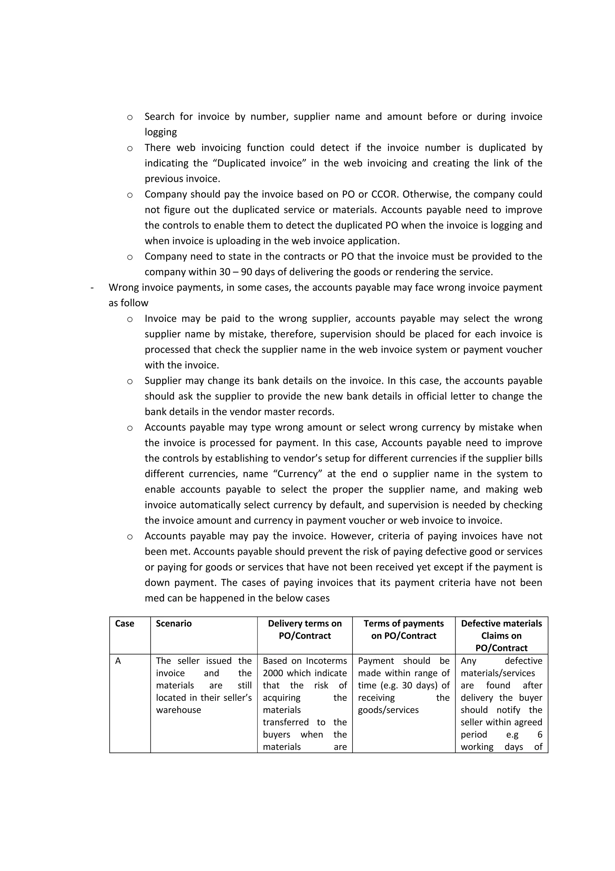 Common problems in routing and processing 
‐ Accounts payable normally face discrepancies in suppliers’ invoices, Company may prefer to  
o Refuse  the  invoice  with  providing  justification  letter  or  debit/credit  note.  Issuing  the 
debit/credit note help the company to track the refused invoice because some suppliers 
is notified and received the rejected invoice but he/she send it back again to Company 
without revising it and after long period of time. If the Company does not keep track on 
such refused invoices, there will be possibility to pay the discrepancies. 
o The discrepancies in invoices can be minor and does not need to revised the PO or reject 
and issue debit/credit note then receive it again. Therefore, it is preferable or accounts 
payable to establish policy for invoice tolerance limit that allow the accounts payable or 
cost  controller  to  tolerate  any  discrepancies  that  is  within  the  threshold  limit  in 
condition that this discrepancies should not be repeated more than 4 times a year for 
one supplier (e.g. 1% of invoice amount or USD 200 whichever is less). Such practice can 
help to increase the efficiency of accounts payable. 
o Refuse the full amount of invoice due to part of amount is disputed with supplier may 
not  be  in  compliance  with  contract,  if  the  contract  indicate  that  in  case  of  disputed 
amounts in the supplier’s invoice, the Company should pay the undisputed amount and 
notify the supplier for the disputed amounts to be solved later. In this case, Company 
may require to pay the invoice partially and depending on debit/credit notes. Until this 
issue is solved later with supplier. But Corporate may prefer to take the debit note if the 
supplier issue credit note but  this could not be happened if the supplier may not be 
satisfied yet  or debiting his account  by the disputed  amounts  and may need time  to 
provide justification. In this case, accounts payable may coordinate with General Ledger, 
approving department and cost controllers to immediate suspend accounts for disputed 
amounts  with  suppliers  which  booked  as  liability  that  require  the  cost  controller, 
accounts payable to follow them up with supplier to either to drop it down after taking 
credit  note  from  supplier  or  paying  them  back  by  issuing  credit  note  and  getting 
reasonable justification from suppliers. 
‐ Wrong accounting codes, accounts payable or costs controller may use the different accounts 
due to either the AFE may have not approved by majority, General Ledger may not setup the 
accounts  yet,  account  could  not  be  pickup  by  the  web  invoicing  application  or  by  mistake. 
Accounts  payable  need  to  communicate  with  General  Ledger  department  or  system 
administrator to solve the above issue. 
‐ Paying based on scanned invoice and documents, as it was indicated above for the legal view for 
electronic documents in host country e.g. Iraq or home country e.g. Australia. It is necessary to 
know that payment based on scanned invoice or copy is legitimate or not in the host and home 
countries. Also, If Company decided to pay base do copies or scanned documents, the Company 
need to establish strong controls over such process because the risk of paying based on copy is 
duplicate payment when vendor claims for not receiving the payments and send another copy 
or send the original invoice later on. For eliminate or reduce the risk of duplicate payment for 
scanned copy, Company need to establish the following control 
 
