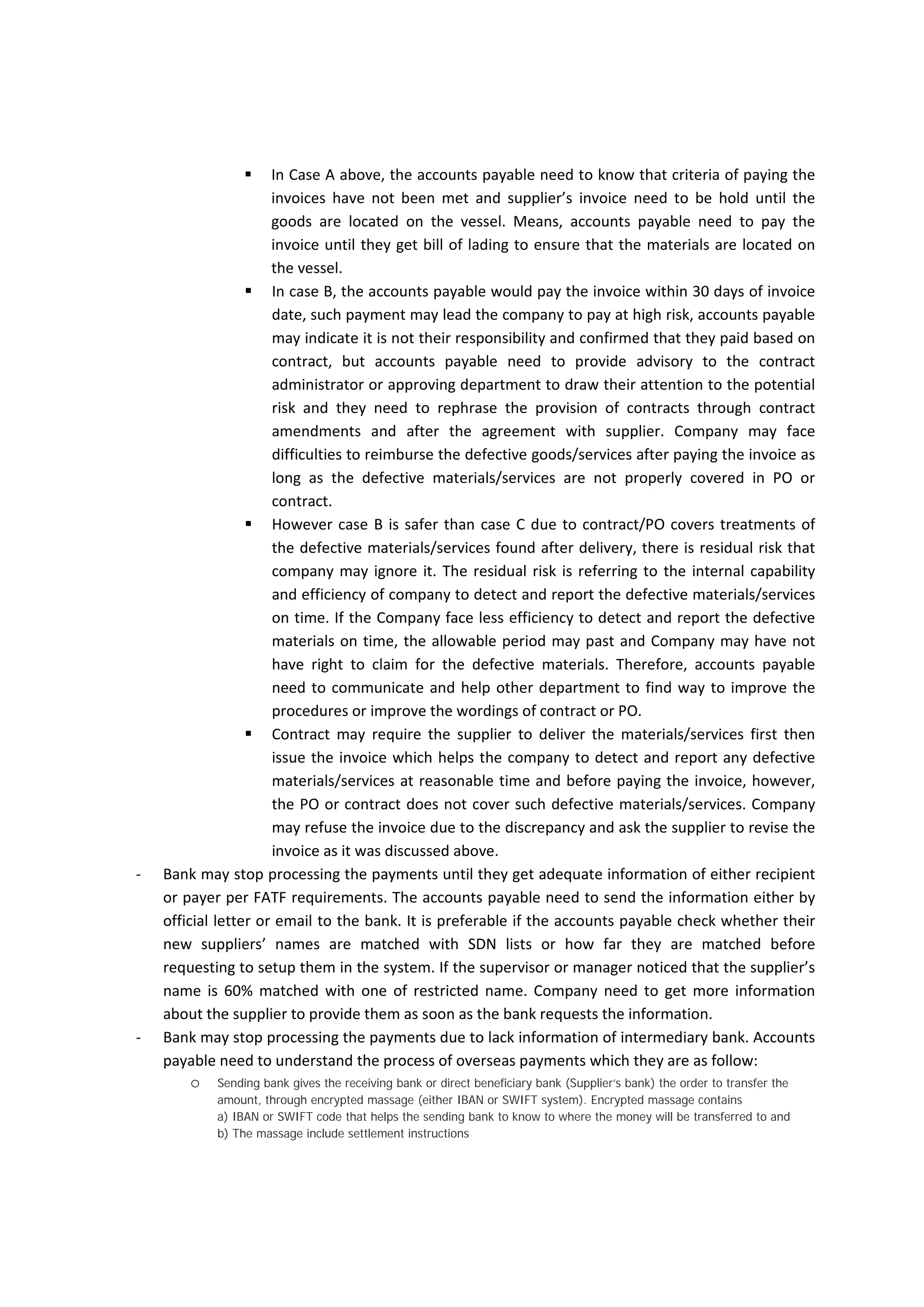 Case  Scenario  Delivery terms on 
PO/Contract 
Terms of payments 
on PO/Contract 
Defective materials 
Claims on 
PO/Contract 
delivered  on  board 
if the delivery terms 
is CFR, CIF, FOB 
capability  of  seller 
to reasonably check 
the  condition  of 
materials/services 
B  The  seller  issued  the 
invoice  but  after 
paying  the  invoice 
company  discovered 
defective 
materials/services. 
Based  on  Incoterms 
2000 which indicate 
that  the  risk  of 
acquiring  the 
materials 
transferred  to  the 
buyers  when  the 
materials  are 
delivered  on  board 
if the delivery terms 
is CFR, CIF, FOB 
Payment  should  be 
made within range  of 
time (e.g.  30  days)  of 
invoice date 
Any  defective 
materials/services 
are  found  after 
delivery  the  buyer 
should  notify  the 
seller within agreed 
period  e.g  6 
working  days  of 
capability  of  seller 
to reasonably check 
the  condition  of 
materials/services 
C  The  seller  issued  the 
invoice  but  after 
paying  the  invoice 
company  discovered 
defective 
materials/services. 
Based  on  Incoterms 
2000 which indicate 
that  the  risk  of 
acquiring  the 
materials 
transferred  to  the 
buyers  when  the 
materials  are 
delivered  on  board 
if the delivery terms 
is CFR, CIF, FOB but 
in condition of seller 
carries the risk until 
the  materials 
received  in  buyer’s 
port. 
Payment  should  be 
made within range  of 
time (e.g.  30  days)  of 
invoice date 
The  PO  or  contract 
does not cover any 
the  appropriate 
procedures  for 
detecting  defective 
materials/services 
D  The  seller  deliver  the 
materials  and  issued 
the  invoice  and  the 
company  discovered 
defective 
materials/services 
before  paying  the 
invoice 
Based  on  Incoterms 
2000 which indicate 
that  the  risk  of 
acquiring  the 
materials 
transferred  to  the 
buyers  when  the 
materials  are 
delivered  on  board 
if the delivery terms 
is CFR, CIF, FOB but 
in condition of seller 
carries the risk until 
the  materials 
received  in  buyer’s 
port. 
Payment  should  be 
made within range  of 
time (e.g.  30  days)  of 
invoice  date  and  in 
condition  that  the 
invoice  should  be 
issued  within  range 
time (e.g.  30  days)  of 
delivering  the 
materials,  
or  
“payment  should  be 
made within range  of 
time (e.g.  30  days)  of 
receiving  the  invoice 
or goods whichever is 
later” 
The  PO  or  contract 
does not cover any 
the  appropriate 
procedures  for 
detecting  defective 
materials/services 
 