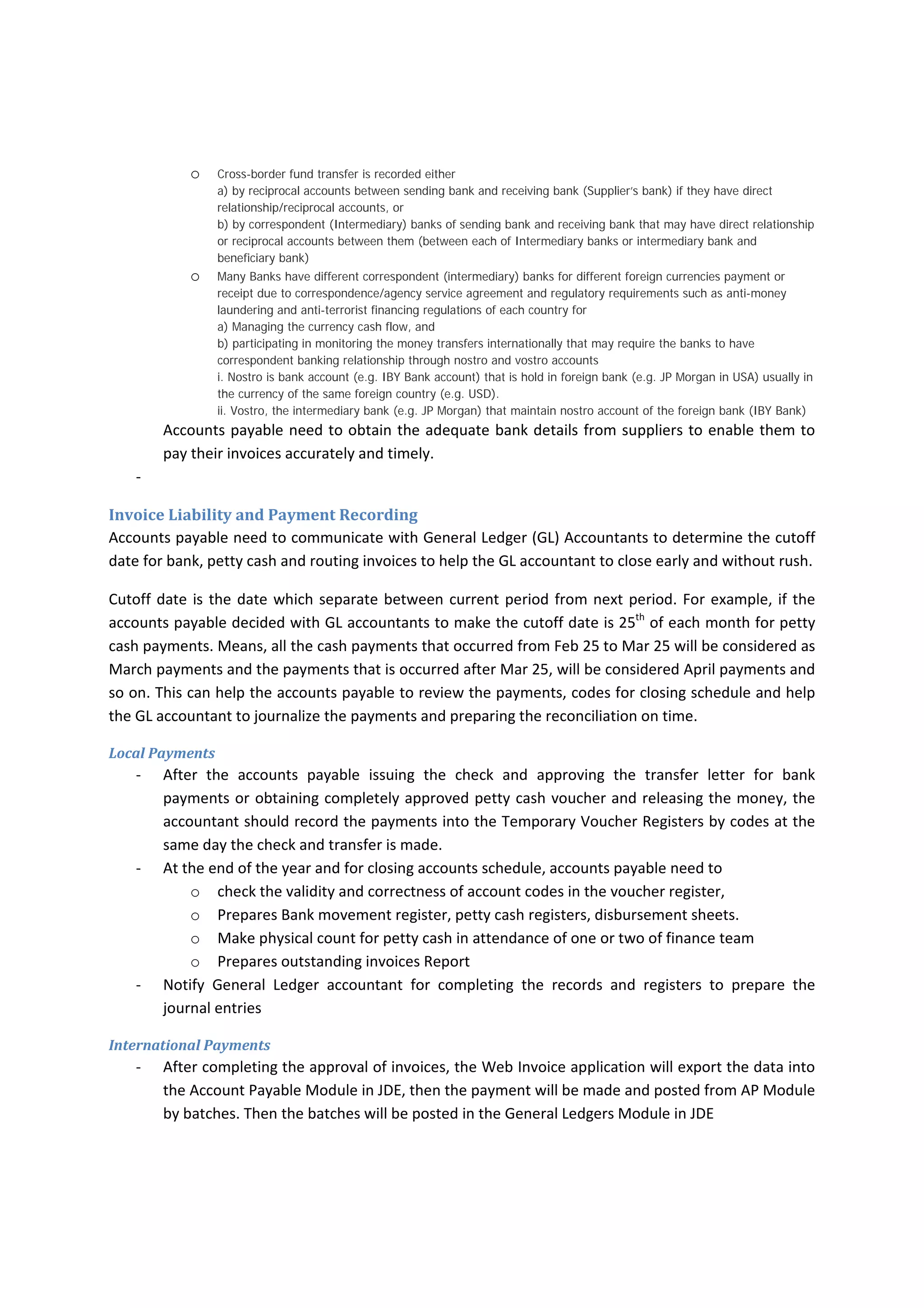  In Case A above, the accounts payable need to know that criteria of paying the 
invoices  have  not  been  met  and  supplier’s  invoice  need  to  be  hold  until  the 
goods  are  located  on  the  vessel.  Means,  accounts  payable  need  to  pay  the 
invoice until they get bill of lading to ensure that the materials are located on 
the vessel. 
 In case B, the accounts payable would pay the invoice within 30 days of invoice 
date, such payment may lead the company to pay at high risk, accounts payable 
may indicate it is not their responsibility and confirmed that they paid based on 
contract,  but  accounts  payable  need  to  provide  advisory  to  the  contract 
administrator or approving department to draw their attention to the potential 
risk  and  they  need  to  rephrase  the  provision  of  contracts  through  contract 
amendments  and  after  the  agreement  with  supplier.  Company  may  face 
difficulties to reimburse the defective goods/services after paying the invoice as 
long  as  the  defective  materials/services  are  not  properly  covered  in  PO  or 
contract. 
 However case B is safer than case C due to contract/PO covers treatments of 
the defective materials/services found after delivery, there is residual risk that 
company may ignore it. The residual risk is referring to the internal capability 
and efficiency of company to detect and report the defective materials/services 
on time. If the Company face less efficiency to detect and report the defective 
materials on time, the allowable period may past and Company may have not 
have  right  to  claim  for  the  defective  materials.  Therefore,  accounts  payable 
need to communicate and help other department to find way to improve the 
procedures or improve the wordings of contract or PO. 
 Contract  may  require  the  supplier  to  deliver  the  materials/services  first  then 
issue the invoice which helps the company to detect and report any defective 
materials/services at reasonable time and before paying the invoice, however, 
the PO or contract does not cover such defective materials/services. Company 
may refuse the invoice due to the discrepancy and ask the supplier to revise the 
invoice as it was discussed above. 
‐ Bank may stop processing the payments until they get adequate information of either recipient 
or payer per FATF requirements. The accounts payable need to send the information either by 
official letter or email to the bank. It is preferable if the accounts payable check whether their 
new  suppliers’  names  are  matched  with  SDN  lists  or  how  far  they  are  matched  before 
requesting to setup them in the system. If the supervisor or manager noticed that the supplier’s 
name  is  60%  matched  with  one  of  restricted  name.  Company  need  to  get  more  information 
about the supplier to provide them as soon as the bank requests the information. 
‐ Bank may stop processing the payments due to lack information of intermediary bank. Accounts 
payable need to understand the process of overseas payments which they are as follow: 
o Sending bank gives the receiving bank or direct beneficiary bank (Supplier’s bank) the order to transfer the
amount, through encrypted massage (either IBAN or SWIFT system). Encrypted massage contains
a) IBAN or SWIFT code that helps the sending bank to know to where the money will be transferred to and
b) The massage include settlement instructions 
 