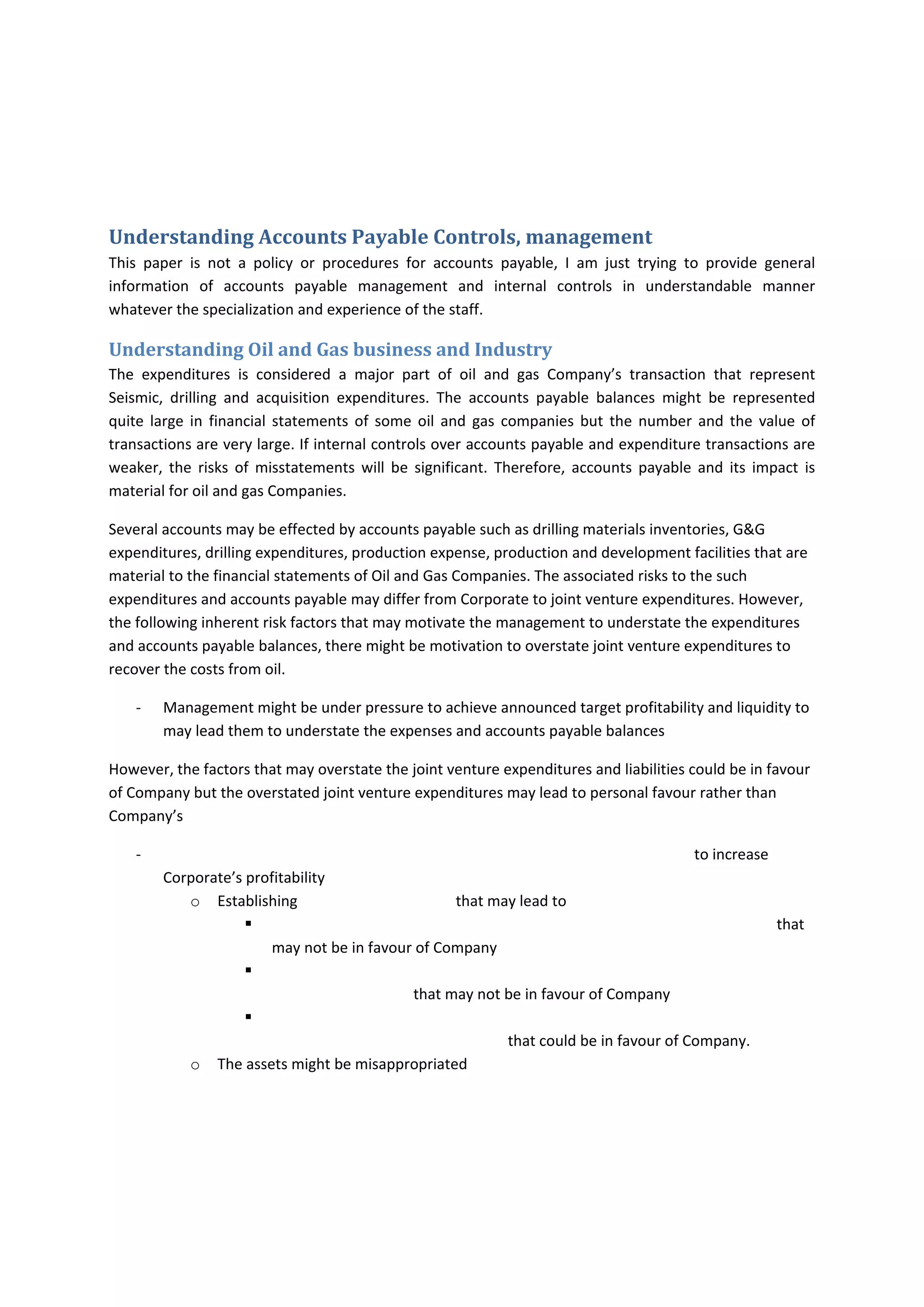  
Introduction 
I am writing these papers to enable the accountant and non accounting professional to understand the 
real roles of accounts payable. Many people may understand that the accounts payable is only 
responsible for just processing the invoices and should not have the minimum requirements of 
knowledge or skills and this role is not for accountant it is for data‐entry employee. Accounts payable 
should have several knowledge and skills to enable the Company to process the payment efficiently and 
effectively. Therefore, I intend to write this paper based on my experience in auditing and accounting 
for 10 years. 
Understanding Accounts Payable Controls, management  
This  paper  is  not  a  policy  or  procedures  for  accounts  payable,  I  am  just  trying  to  provide  general 
information  of  accounts  payable  management  and  internal  controls  in  understandable  manner 
whatever the specialization and experience of the staff.  
Understanding Oil and Gas business and Industry 
The  expenditures  is  considered  a  major  part  of  oil  and  gas  Company’s  transaction  that  represent 
Seismic,  drilling  and  acquisition  expenditures.  The  accounts  payable  balances  might  be  represented 
quite  large  in  financial  statements  of  some  oil  and  gas  companies  but  the  number  and  the  value  of 
transactions are very large. If internal controls over accounts payable and expenditure transactions are 
weaker,  the  risks  of  misstatements  will  be  significant.  Therefore,  accounts  payable  and  its  impact  is 
material for oil and gas Companies. 
Several accounts may be effected by accounts payable such as drilling materials inventories, G&G 
expenditures, drilling expenditures, production expense, production and development facilities that are 
material to the financial statements of Oil and Gas Companies. The associated risks to the such 
expenditures and accounts payable may differ from Corporate to joint venture expenditures. However, 
the following inherent risk factors that may motivate the management to understate the expenditures 
and accounts payable balances, there might be motivation to overstate joint venture expenditures to 
recover the costs from oil. 
‐ Management might be under pressure to achieve announced target profitability and liquidity to 
may lead them to understate the expenses and accounts payable balances 
However, the factors that may overstate the joint venture expenditures and liabilities could be in favour 
of Company but the overstated joint venture expenditures may lead to personal favour rather than 
Company’s 
‐                                                                                                                                    to increase Corporate’s 
profitability 
o Establishing                                          that may lead to  
 
