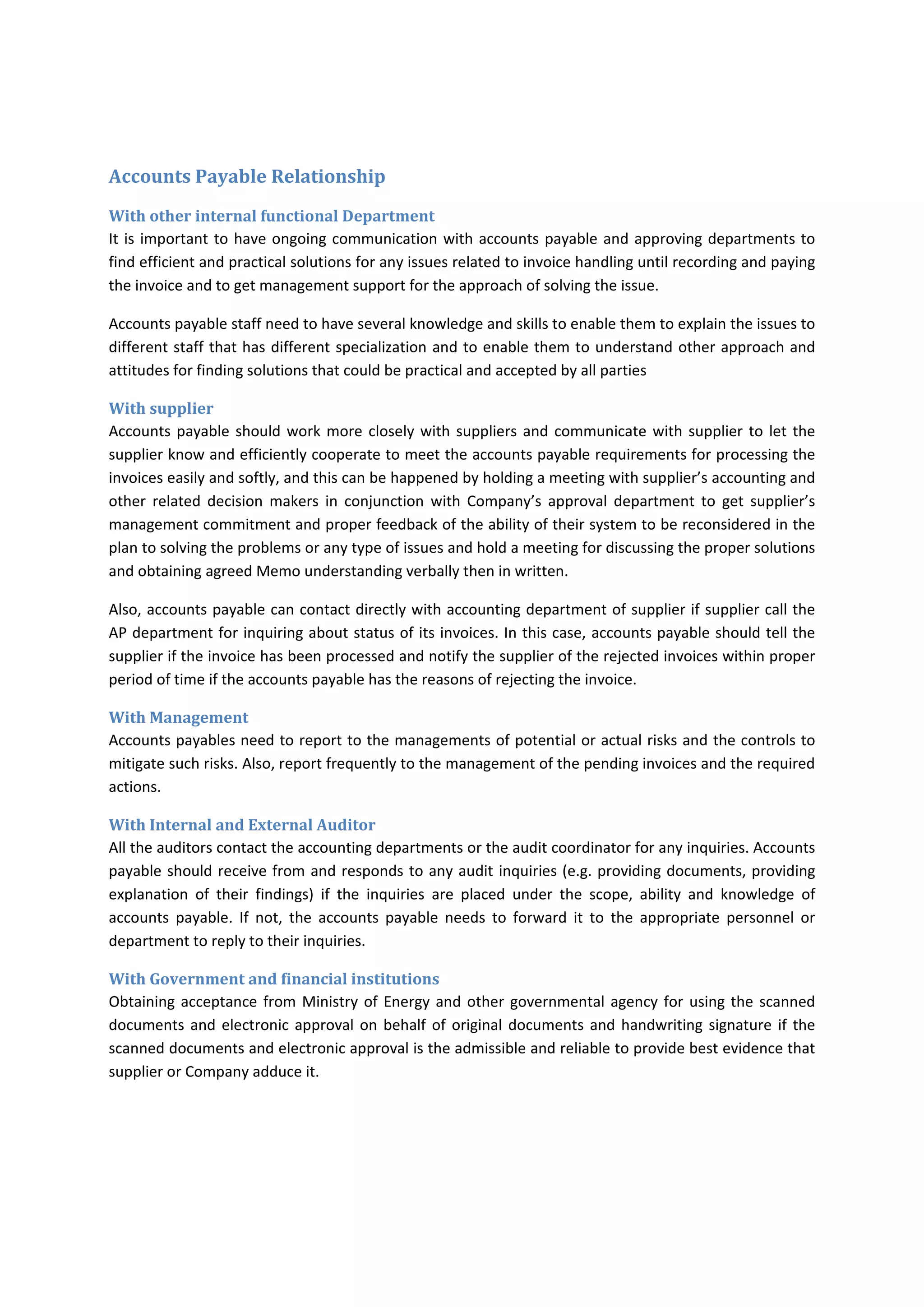                                                                                                                                         that 
may not be in favour of Company 
                                                        
                          that may not be in favour of Company 
                     
                         that could be in favour of Company. 
o The assets might be misappropriated 
Accounts Payable Relationship 
With other internal functional Department 
It is important to have ongoing communication with accounts payable and approving departments to 
find efficient and practical solutions for any issues related to invoice handling until recording and paying 
the invoice and to get management support for the approach of solving the issue. 
Accounts payable staff need to have several knowledge and skills to enable them to explain the issues to 
different staff that has different specialization and to enable them to understand other approach and 
attitudes for finding solutions that could be practical and accepted by all parties 
With supplier 
Accounts payable should work more closely with suppliers and communicate with supplier to let the 
supplier know and efficiently cooperate to meet the accounts payable requirements for processing the 
invoices easily and softly, and this can be happened by holding a meeting with supplier’s accounting and 
other  related  decision  makers  in  conjunction  with  Company’s  approval  department  to  get  supplier’s 
management commitment and proper feedback of the ability of their system to be reconsidered in the 
plan to solving the problems or any type of issues and hold a meeting for discussing the proper solutions 
and obtaining agreed Memo understanding verbally then in written. 
Also, accounts payable can contact directly with accounting department of supplier if supplier call the 
AP department for inquiring about status of its invoices. In this case, accounts payable should tell the 
supplier if the invoice has been processed and notify the supplier of the rejected invoices within proper 
period of time if the accounts payable has the reasons of rejecting the invoice. 
With Management 
Accounts payables need to report to the managements of potential or actual risks and the controls to 
mitigate such risks. Also, report frequently to the management of the pending invoices and the required 
actions. 
With Internal and External Auditor 
All the auditors contact the accounting departments or the audit coordinator for any inquiries. Accounts 
payable should receive from and responds to any audit inquiries (e.g. providing documents, providing 
explanation  of  their  findings)  if  the  inquiries  are  placed  under  the  scope,  ability  and  knowledge  of 
accounts  payable.  If  not,  the  accounts  payable  needs  to  forward  it  to  the  appropriate  personnel  or 
department to reply to their inquiries. 
 