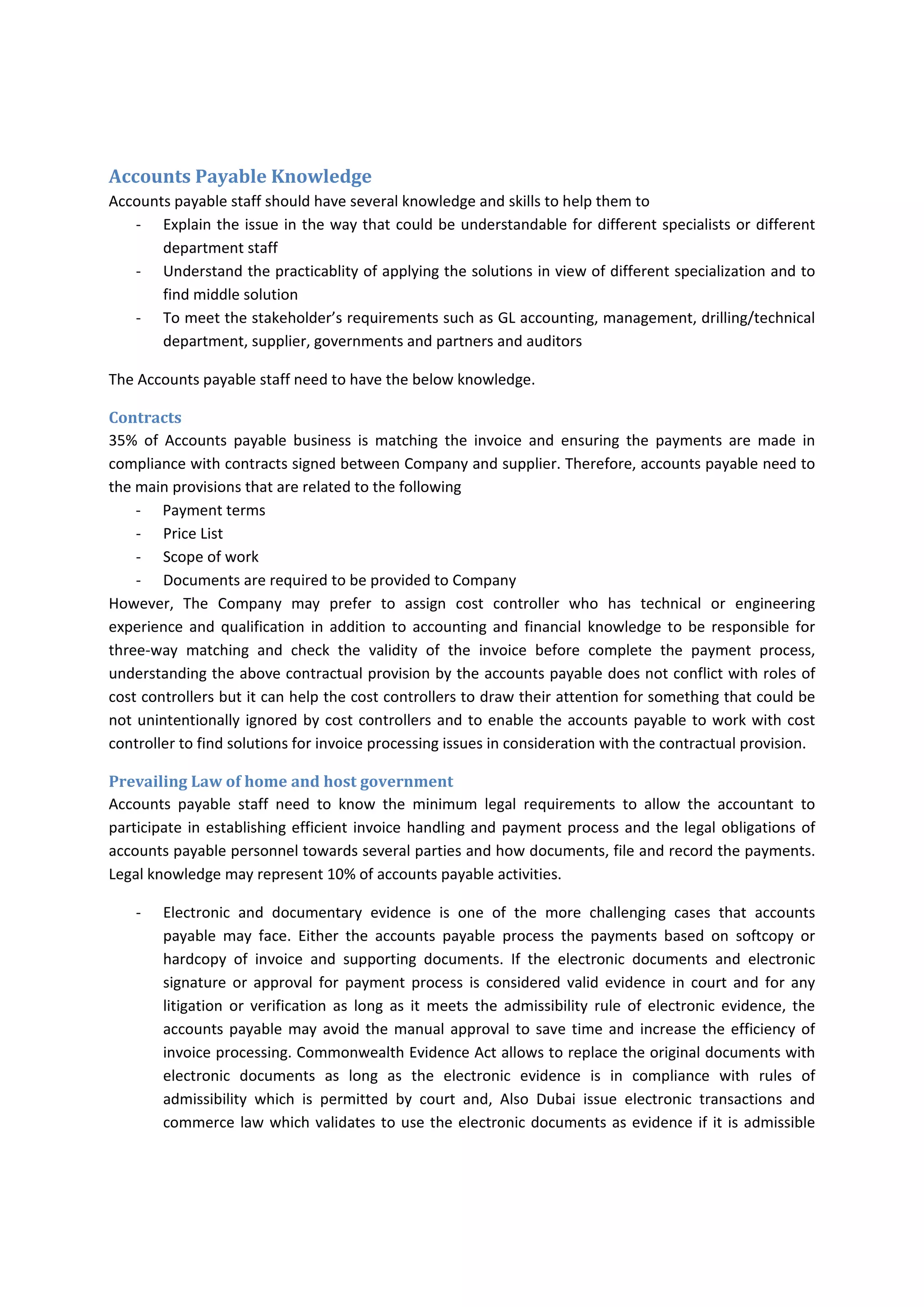 Accounts Payable Knowledge 
Accounts payable staff should have several knowledge and skills to help them to 
‐ Explain the issue in the way that could be understandable for different specialists or different 
department staff 
‐ Understand the practicablity of applying the solutions in view of different specialization and to 
find middle solution 
‐ To meet the stakeholder’s requirements such as GL accounting, management, drilling/technical 
department, supplier, governments and partners and auditors 
The Accounts payable staff need to have the below knowledge. 
Contracts 
35%  of  Accounts  payable  business  is  matching  the  invoice  and  ensuring  the  payments  are  made  in 
compliance with contracts signed between Company and supplier. Therefore, accounts payable need to 
the main provisions that are related to the following 
‐ Payment terms 
‐ Price List 
‐ Scope of work 
‐ Documents are required to be provided to Company 
However,  The  Company  may  prefer  to  assign  cost  controller  who  has  technical  or  engineering 
experience  and qualification in addition  to accounting and financial  knowledge  to  be responsible  for 
three‐way  matching  and  check  the  validity  of  the  invoice  before  complete  the  payment  process, 
understanding the above contractual provision by the accounts payable does not conflict with roles of 
cost controllers but it can help the cost controllers to draw their attention for something that could be 
not unintentionally ignored by cost controllers and to enable the accounts payable to work with cost 
controller to find solutions for invoice processing issues in consideration with the contractual provision. 
Prevailing Law of home and host government 
Accounts  payable  staff  need  to  know  the  minimum  legal  requirements  to  allow  the  accountant  to 
participate in establishing efficient invoice handling and payment process and the legal obligations of 
accounts payable personnel towards several parties and how documents, file and record the payments. 
Legal knowledge may represent 10% of accounts payable activities. 
‐ Electronic  and  documentary  evidence  is  one  of  the  more  challenging  cases  that  accounts 
payable  may  face.  Either  the  accounts  payable  process  the  payments  based  on  softcopy  or 
hardcopy  of  invoice  and  supporting  documents.  If  the  electronic  documents  and  electronic 
signature  or  approval  for  payment  process  is  considered  valid  evidence  in  court  and  for  any 
litigation  or  verification  as  long  as  it  meets  the  admissibility  rule  of  electronic  evidence,  the 
accounts payable may avoid the manual approval to save time and increase the efficiency of 
invoice processing. Commonwealth Evidence Act allows to replace the original documents with 
electronic  documents  as  long  as  the  electronic  evidence  is  in  compliance  with  rules  of 
admissibility  which  is  permitted  by  court  and,  Also  Dubai  issue  electronic  transactions  and 
commerce law which validates to use the electronic documents as evidence if it is admissible 
 