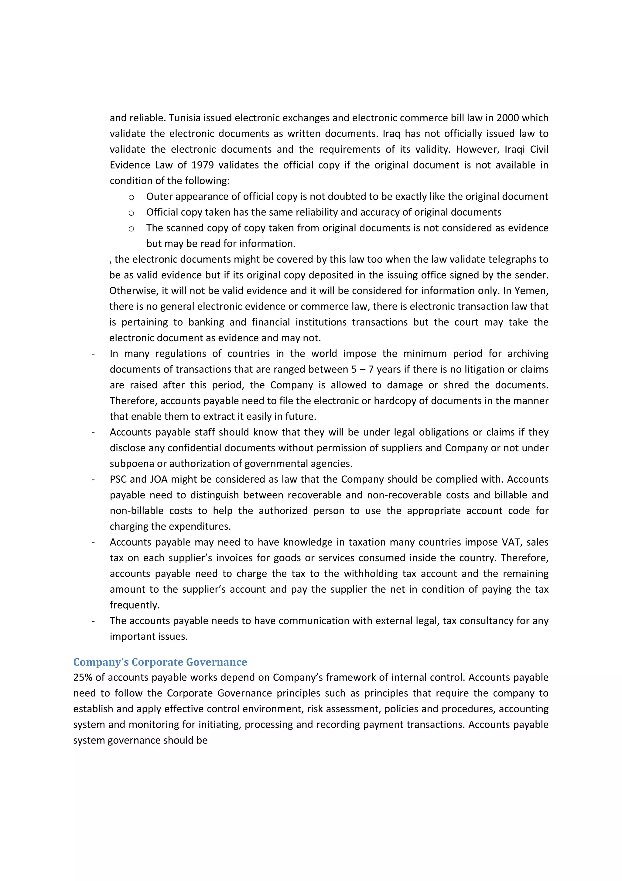 and reliable. Tunisia issued electronic exchanges and electronic commerce bill law in 2000 which 
validate the electronic documents as written documents. Iraq has not officially issued law to 
validate  the  electronic  documents  and  the  requirements  of  its  validity.  However,  Iraqi  Civil 
Evidence  Law  of  1979  validates  the  official  copy  if  the  original  document  is  not  available  in 
condition of the following: 
o Outer appearance of official copy is not doubted to be exactly like the original document 
o Official copy taken has the same reliability and accuracy of original documents 
o The scanned copy of copy taken from original documents is not considered as evidence 
but may be read for information. 
, the electronic documents might be covered by this law too when the law validate telegraphs to 
be as valid evidence but if its original copy deposited in the issuing office signed by the sender. 
Otherwise, it will not be valid evidence and it will be considered for information only. In Yemen, 
there is no general electronic evidence or commerce law, there is electronic transaction law that 
is  pertaining  to  banking  and  financial  institutions  transactions  but  the  court  may  take  the 
electronic document as evidence and may not. 
‐ In  many  regulations  of  countries  in  the  world  impose  the  minimum  period  for  archiving 
documents of transactions that are ranged between 5 – 7 years if there is no litigation or claims 
are  raised  after  this  period,  the  Company  is  allowed  to  damage  or  shred  the  documents. 
Therefore, accounts payable need to file the electronic or hardcopy of documents in the manner 
that enable them to extract it easily in future. 
‐ Accounts payable staff should know that they will be under legal obligations or claims if they 
disclose any confidential documents without permission of suppliers and Company or not under 
subpoena or authorization of governmental agencies. 
‐ PSC and JOA might be considered as law that the Company should be complied with. Accounts 
payable  need to distinguish between recoverable and  non‐recoverable costs and billable and 
non‐billable  costs  to  help  the  authorized  person  to  use  the  appropriate  account  code  for 
charging the expenditures. 
‐ Accounts payable may need to have knowledge in taxation many countries impose VAT, sales 
tax on each supplier’s invoices for goods or services consumed inside the country. Therefore, 
accounts  payable  need  to  charge  the  tax  to  the  withholding  tax  account  and  the  remaining 
amount to the supplier’s account and pay the supplier the net in condition of paying the tax 
frequently. 
‐ The accounts payable needs to have communication with external legal, tax consultancy for any 
important issues. 
Company’s Corporate Governance 
25% of accounts payable works depend on Company’s framework of internal control. Accounts payable 
need  to  follow  the  Corporate  Governance  principles  such  as  principles  that  require  the  company  to 
establish and apply effective control environment, risk assessment, policies and procedures, accounting 
system and monitoring for initiating, processing and recording payment transactions. Accounts payable 
system governance should be 
 