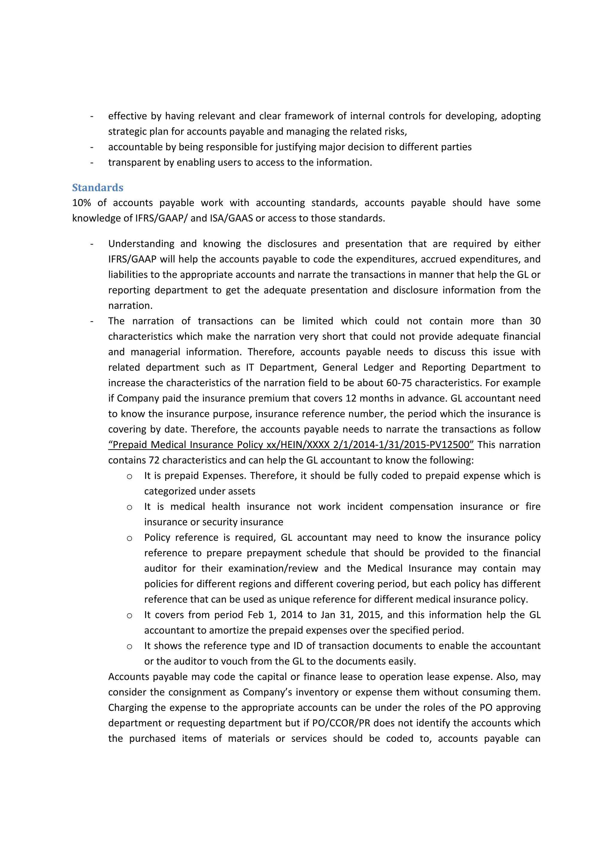 ‐ effective by having relevant and clear framework of internal controls for developing, adopting 
strategic plan for accounts payable and managing the related risks,  
‐ accountable by being responsible for justifying major decision to different parties 
‐ transparent by enabling users to access to the information. 
Accounts payable staff should be aware of code of conduct that is published by the Company, code 
of  ethical  business,  criminal  act,  Foreign  Corruption  Practice  Act  (FCPA)  and  transparency 
requirements do enable the accounts payable to report any illegal payments to the appropriate level 
of management per of Company’s whistle blow policy or to provide appropriate consultancy to the 
management.  Also,  to  enable  them  to  narrate  the  transactions  appropriate  to  enable  the  GL 
accountant, cost controller, internal information users to know the purpose of the payments and 
how  to  use  it  for  transparency  requirements  without  wasting  time  to  refer  to  the  original 
documents. 
Standards 
10%  of  accounts  payable  work  with  accounting  standards,  accounts  payable  should  have  some 
knowledge of IFRS/GAAP/ and ISA/GAAS or access to those standards. 
‐ Understanding  and  knowing  the  disclosures  and  presentation  that  are  required  by  either 
IFRS/GAAP will help the accounts payable to code the expenditures, accrued expenditures, and 
liabilities to the appropriate accounts and narrate the transactions in manner that help the GL or 
reporting  department  to  get  the  adequate  presentation  and  disclosure  information  from  the 
narration.  
‐ The  narration  of  transactions  can  be  limited  which  could  not  contain  more  than  30 
characteristics which make the narration very short that could not provide adequate financial 
and  managerial  information.  Therefore,  accounts  payable  needs  to  discuss  this  issue  with 
related  department  such  as  IT  Department,  General  Ledger  and  Reporting  Department  to 
increase the characteristics of the narration field to be about 60‐75 characteristics. For example 
if Company paid the insurance premium that covers 12 months in advance. GL accountant need 
to know the insurance purpose, insurance reference number, the period which the insurance is 
covering by date. Therefore, the accounts payable needs to narrate the transactions as follow 
“Prepaid Medical Insurance Policy xx/HEIN/XXXX 2/1/2014‐1/31/2015‐PV12500” This narration 
contains 72 characteristics and can help the GL accountant to know the following: 
o It is prepaid Expenses. Therefore, it should be fully coded to prepaid expense which is 
categorized under assets 
o It  is  medical  health  insurance  not  work  incident  compensation  insurance  or  fire 
insurance or security insurance 
o Policy  reference  is  required,  GL  accountant  may  need  to  know  the  insurance  policy 
reference  to  prepare  prepayment  schedule  that  should  be  provided  to  the  financial 
auditor  for  their  examination/review  and  the  Medical  Insurance  may  contain  may 
policies for different regions and different covering period, but each policy has different 
reference that can be used as unique reference for different medical insurance policy. 
 