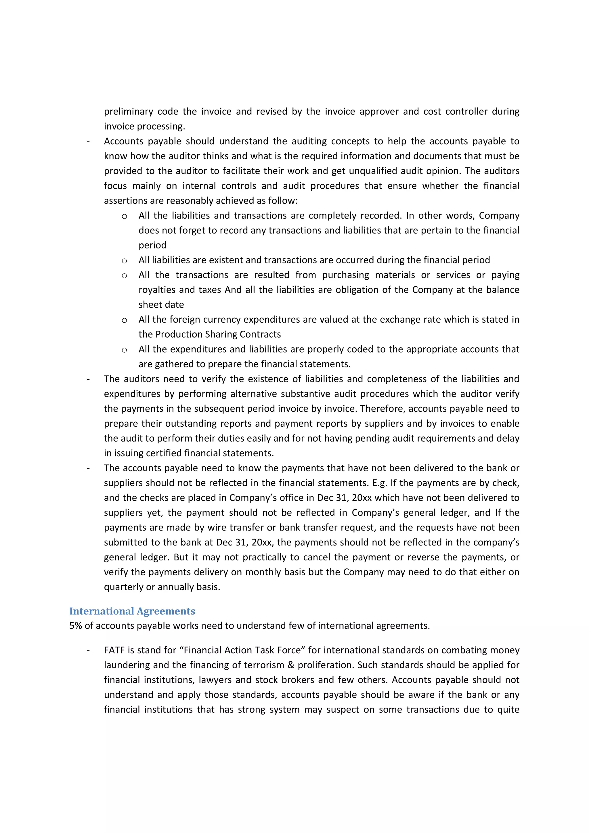 o It  covers  from  period  Feb  1,  2014  to  Jan  31,  2015,  and  this  information  help  the  GL 
accountant to amortize the prepaid expenses over the specified period. 
o It shows the reference type and ID of transaction documents to enable the accountant 
or the auditor to vouch from the GL to the documents easily. 
Accounts payable may code the capital or finance lease to operation lease expense. Also, may 
consider the consignment as Company’s inventory or expense them without consuming them. 
Charging the expense to the appropriate accounts can be under the roles of the PO approving 
department or requesting department but if PO/CCOR/PR does not identify the accounts which 
the  purchased  items  of  materials  or  services  should  be  coded  to,  accounts  payable  can 
preliminary  code  the  invoice  and  revised  by  the  invoice  approver  and  cost  controller  during 
invoice processing. 
‐ Accounts  payable  should  understand  the  auditing  concepts  to  help  the  accounts  payable  to 
know how the auditor thinks and what is the required information and documents that must be 
provided to the auditor to facilitate their work and get unqualified audit opinion. The auditors 
focus  mainly  on  internal  controls  and  audit  procedures  that  ensure  whether  the  financial 
assertions are reasonably achieved as follow: 
o All the liabilities and  transactions  are completely recorded.  In  other words, Company 
does not forget to record any transactions and liabilities that are pertain to the financial 
period 
o All liabilities are existent and transactions are occurred during the financial period 
o All  the  transactions  are  resulted  from  purchasing  materials  or  services  or  paying 
royalties and taxes And all the liabilities are obligation of the Company at the balance 
sheet date 
o All the foreign currency expenditures are valued at the exchange rate which is stated in 
the Production Sharing Contracts 
o All the expenditures and liabilities are properly coded to the appropriate accounts that 
are gathered to prepare the financial statements. 
‐ The auditors need to verify the existence of liabilities and completeness of the liabilities and 
expenditures by performing alternative substantive audit procedures which the auditor verify 
the payments in the subsequent period invoice by invoice. Therefore, accounts payable need to 
prepare their outstanding reports and payment reports by suppliers and by invoices to enable 
the audit to perform their duties easily and for not having pending audit requirements and delay 
in issuing certified financial statements. 
‐ The accounts payable need to know the payments that have not been delivered to the bank or 
suppliers should not be reflected in the financial statements. E.g. If the payments are by check, 
and the checks are placed in Company’s office in Dec 31, 20xx which have not been delivered to 
suppliers  yet,  the  payment  should  not  be  reflected  in  Company’s  general  ledger,  and  If  the 
payments are made by wire transfer or bank transfer request, and the requests have not been 
submitted to the bank at Dec 31, 20xx, the payments should not be reflected in the company’s 
general ledger. But it may not practically to cancel the payment or reverse the payments, or 
verify the payments delivery on monthly basis but the Company may need to do that either on 
quarterly or annually basis. 
 