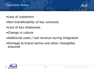 M&A International™ – the world's leading M&A alliance
Integration and Transition Risks
•Loss of customers
•Non-transferability of key contracts
•Loss of key employees
•Change in culture
•Additional costs / lost revenue during integration
•Damage to brand names and other intangibles
acquired
10
Transition Risks
 