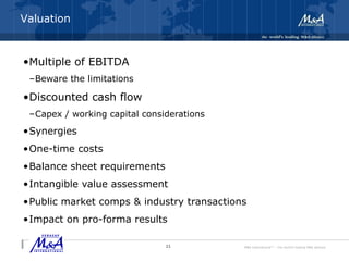 M&A International™ – the world's leading M&A alliance
Integration and Transition Risks
•Multiple of EBITDA
–Beware the limitations
•Discounted cash flow
–Capex / working capital considerations
•Synergies
•One-time costs
•Balance sheet requirements
•Intangible value assessment
•Public market comps & industry transactions
•Impact on pro-forma results
11
Valuation
 