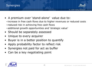 M&A International™ – the world's leading M&A alliance
Synergies
• A premium over ‘stand-alone’ value due to:
–increase in free cash flows due to higher revenues or reduced costs
–reduced risk in achieving free cash flows
–additional growth opportunities and ‘strategic value’
• Should be separately assessed
• Unique to every acquirer
• Buyer is in a better position to quantify
• Apply probability factor to reflect risk
• Synergies not paid for act as buffer
• Can be a key negotiating point
13
 