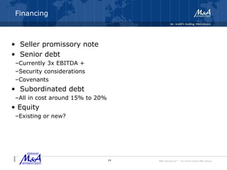 M&A International™ – the world's leading M&A alliance
Financing
• Seller promissory note
• Senior debt
–Currently 3x EBITDA +
–Security considerations
–Covenants
• Subordinated debt
–All in cost around 15% to 20%
• Equity
–Existing or new?
14
 