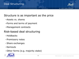 M&A International™ – the world's leading M&A alliance
Deal Structuring
Structure is as important as the price
–Assets vs. shares
–Forms and terms of payment
–Management contracts
Risk-based deal structuring
- Holdbacks
- Promissory notes
- Share exchanges
- Earnouts
- Other forms (e.g. majority stake)
16
 