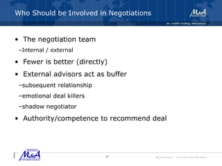 M&A International™ – the world's leading M&A alliance
Who Should be Involved in Negotiations
• The negotiation team
–Internal / external
• Fewer is better (directly)
• External advisors act as buffer
–subsequent relationship
–emotional deal killers
–shadow negotiator
• Authority/competence to recommend deal
17
 