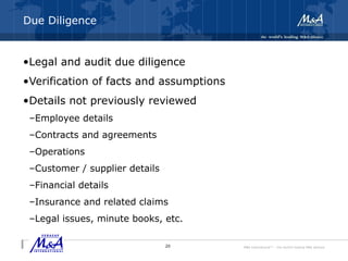 M&A International™ – the world's leading M&A alliance
Due Diligence
•Legal and audit due diligence
•Verification of facts and assumptions
•Details not previously reviewed
–Employee details
–Contracts and agreements
–Operations
–Customer / supplier details
–Financial details
–Insurance and related claims
–Legal issues, minute books, etc.
20
 
