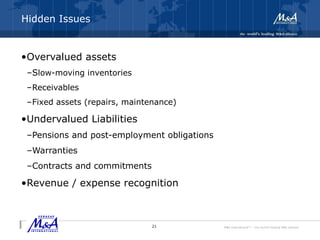 M&A International™ – the world's leading M&A alliance
Hidden Issues
•Overvalued assets
–Slow-moving inventories
–Receivables
–Fixed assets (repairs, maintenance)
•Undervalued Liabilities
–Pensions and post-employment obligations
–Warranties
–Contracts and commitments
•Revenue / expense recognition
21
 