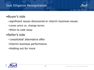 M&A International™ – the world's leading M&A alliance
Due Diligence Renegotiation
•Buyer’s side
–significant issues discovered or interim business issues
–Lower price vs. change terms
–When to walk away
•Seller’s side
–‘unsolicited’ alternative offer
–Interim business performance
–Holding out for more
22
 