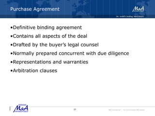 M&A International™ – the world's leading M&A alliance
Purchase Agreement
•Definitive binding agreement
•Contains all aspects of the deal
•Drafted by the buyer’s legal counsel
•Normally prepared concurrent with due diligence
•Representations and warranties
•Arbitration clauses
23
 