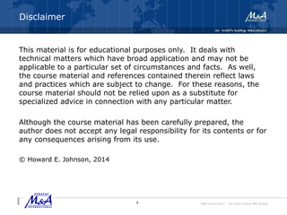 M&A International™ – the world's leading M&A alliance
Disclaimer
This material is for educational purposes only. It deals with
technical matters which have broad application and may not be
applicable to a particular set of circumstances and facts. As well,
the course material and references contained therein reflect laws
and practices which are subject to change. For these reasons, the
course material should not be relied upon as a substitute for
specialized advice in connection with any particular matter.
Although the course material has been carefully prepared, the
author does not accept any legal responsibility for its contents or for
any consequences arising from its use.
© Howard E. Johnson, 2014
4
 