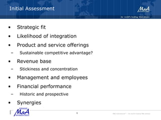 M&A International™ – the world's leading M&A alliance
Initial Assessment
• Strategic fit
• Likelihood of integration
• Product and service offerings
– Sustainable competitive advantage?
• Revenue base
– Stickiness and concentration
• Management and employees
• Financial performance
– Historic and prospective
• Synergies
9
 