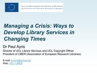 Managing a Crisis: Ways to
Develop Library Services in
Changing Times
Dr Paul Ayris
Director of UCL Library Services and UCL Copyright Officer
President of LIBER (Association of European Research Libraries)

E-mail: p.ayris@ucl.ac.uk;
Web: UCL; LIBER
 