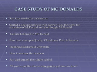 CASE STUDY OF MC DONALDS Ray Kroc worked as a salesman Started a sideline business with partner Took the rights for franchisee of McDonald and then bought McDonald. Culture Followed in MC Donald  Four basic concepts-Quality, Cleanliness, Price & Services  Training at McDonald University  How to manage the business  Ray died but left the culture behind “ If you’ve got the time to lean, you’ve got time to clean”.  L.DINESH M.B.A 