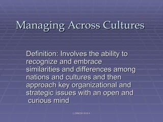 Managing Across Cultures Definition: Involves the ability to recognize and embrace similarities and differences among nations and cultures and then approach key organizational and strategic issues with an open and  curious mind  L.DINESH M.B.A 