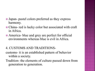  Japan- pastel colors preferred as they express
harmony.
 China- red is lucky color but associated with craft
in Africa.
 America- blue and grey are perfect for official
environments whereas blue is evil in Africa.
4. CUSTOMS AND TRADITIONS-
customs- it is an established pattern of behavior
within a society.
Tradition- the elements of culture passed down from
generation to generation.
 
