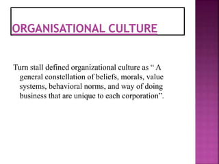 Turn stall defined organizational culture as “ A
general constellation of beliefs, morals, value
systems, behavioral norms, and way of doing
business that are unique to each corporation”.
 