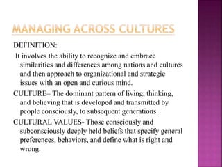 DEFINITION:
It involves the ability to recognize and embrace
similarities and differences among nations and cultures
and then approach to organizational and strategic
issues with an open and curious mind.
CULTURE– The dominant pattern of living, thinking,
and believing that is developed and transmitted by
people consciously, to subsequent generations.
CULTURAL VALUES- Those consciously and
subconsciously deeply held beliefs that specify general
preferences, behaviors, and define what is right and
wrong.
 
