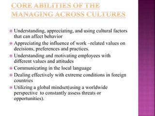  Understanding, appreciating, and using cultural factors
that can affect behavior
 Appreciating the influence of work –related values on
decisions, preferences and practices.
 Understanding and motivating employees with
different values and attitudes
 Communicating in the local language
 Dealing effectively with extreme conditions in foreign
countries
 Utilizing a global mindset(using a worldwide
perspective to constantly assess threats or
opportunities).
 