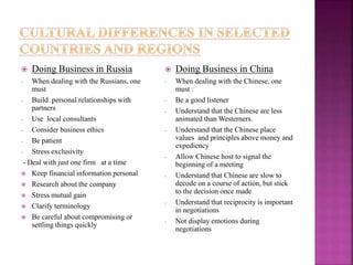  Doing Business in Russia
- When dealing with the Russians, one
must
- Build personal relationships with
partners
- Use local consultants
- Consider business ethics
- Be patient
- Stress exclusivity
- Deal with just one firm at a time
 Keep financial information personal
 Research about the company
 Stress mutual gain
 Clarify terminology
 Be careful about compromising or
settling things quickly
 Doing Business in China
- When dealing with the Chinese, one
must :
- Be a good listener
- Understand that the Chinese are less
animated than Westerners.
- Understand that the Chinese place
values and principles above money and
expediency
- Allow Chinese host to signal the
beginning of a meeting
- Understand that Chinese are slow to
decode on a course of action, but stick
to the decision once made
- Understand that reciprocity is important
in negotiations
- Not display emotions during
negotiations
 