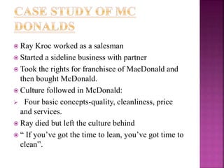  Ray Kroc worked as a salesman
 Started a sideline business with partner
 Took the rights for franchisee of MacDonald and
then bought McDonald.
 Culture followed in McDonald:
 Four basic concepts-quality, cleanliness, price
and services.
 Ray died but left the culture behind
 “ If you’ve got the time to lean, you’ve got time to
clean”.
 