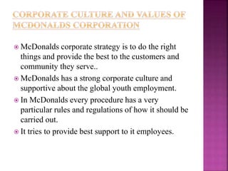  McDonalds corporate strategy is to do the right
things and provide the best to the customers and
community they serve..
 McDonalds has a strong corporate culture and
supportive about the global youth employment.
 In McDonalds every procedure has a very
particular rules and regulations of how it should be
carried out.
 It tries to provide best support to it employees.
 