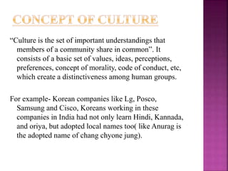 “Culture is the set of important understandings that
members of a community share in common”. It
consists of a basic set of values, ideas, perceptions,
preferences, concept of morality, code of conduct, etc,
which create a distinctiveness among human groups.
For example- Korean companies like Lg, Posco,
Samsung and Cisco, Koreans working in these
companies in India had not only learn Hindi, Kannada,
and oriya, but adopted local names too( like Anurag is
the adopted name of chang chyone jung).
 