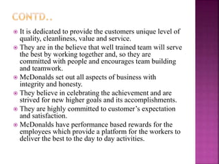  It is dedicated to provide the customers unique level of
quality, cleanliness, value and service.
 They are in the believe that well trained team will serve
the best by working together and, so they are
committed with people and encourages team building
and teamwork.
 McDonalds set out all aspects of business with
integrity and honesty.
 They believe in celebrating the achievement and are
strived for new higher goals and its accomplishments.
 They are highly committed to customer’s expectation
and satisfaction.
 McDonalds have performance based rewards for the
employees which provide a platform for the workers to
deliver the best to the day to day activities.
 