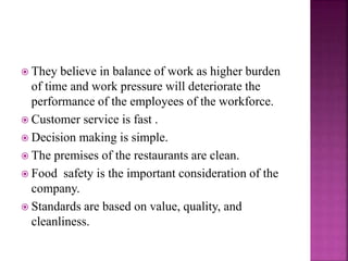  They believe in balance of work as higher burden
of time and work pressure will deteriorate the
performance of the employees of the workforce.
 Customer service is fast .
 Decision making is simple.
 The premises of the restaurants are clean.
 Food safety is the important consideration of the
company.
 Standards are based on value, quality, and
cleanliness.
 