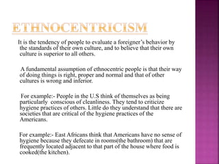 It is the tendency of people to evaluate a foreigner’s behavior by
the standards of their own culture, and to believe that their own
culture is superior to all others.
A fundamental assumption of ethnocentric people is that their way
of doing things is right, proper and normal and that of other
cultures is wrong and inferior.
For example:- People in the U.S think of themselves as being
particularly conscious of cleanliness. They tend to criticize
hygiene practices of others. Little do they understand that there are
societies that are critical of the hygiene practices of the
Americans.
For example:- East Africans think that Americans have no sense of
hygiene because they defecate in rooms(the bathroom) that are
frequently located adjacent to that part of the house where food is
cooked(the kitchen).
 