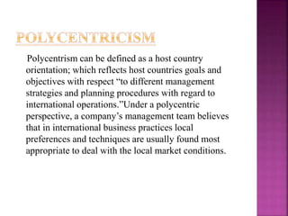 Polycentrism can be defined as a host country
orientation; which reflects host countries goals and
objectives with respect “to different management
strategies and planning procedures with regard to
international operations.”Under a polycentric
perspective, a company’s management team believes
that in international business practices local
preferences and techniques are usually found most
appropriate to deal with the local market conditions.
 