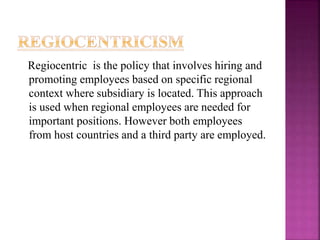 Regiocentric is the policy that involves hiring and
promoting employees based on specific regional
context where subsidiary is located. This approach
is used when regional employees are needed for
important positions. However both employees
from host countries and a third party are employed.
 