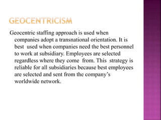 Geocentric staffing approach is used when
companies adopt a transnational orientation. It is
best used when companies need the best personnel
to work at subsidiary. Employees are selected
regardless where they come from. This strategy is
reliable for all subsidiaries because best employees
are selected and sent from the company’s
worldwide network.
 