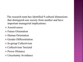 The research team has identified 9 cultural dimensions
that distinguish one society from another and have
important managerial implications:
 Assertiveness
 Future Orientation
 Human Orientation
 Gender Differentiation
 In-group Collectivism
 Collectivism/ Societal
 Power Distance
 Uncertainty Avoidance
 
