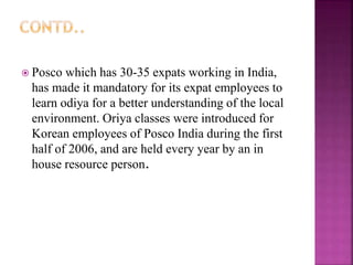  Posco which has 30-35 expats working in India,
has made it mandatory for its expat employees to
learn odiya for a better understanding of the local
environment. Oriya classes were introduced for
Korean employees of Posco India during the first
half of 2006, and are held every year by an in
house resource person.
 