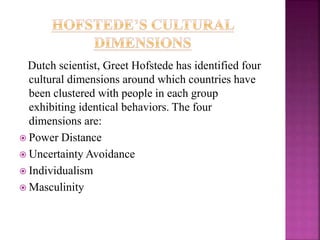 Dutch scientist, Greet Hofstede has identified four
cultural dimensions around which countries have
been clustered with people in each group
exhibiting identical behaviors. The four
dimensions are:
 Power Distance
 Uncertainty Avoidance
 Individualism
 Masculinity
 