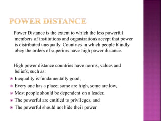 Power Distance is the extent to which the less powerful
members of institutions and organizations accept that power
is distributed unequally. Countries in which people blindly
obey the orders of superiors have high power distance.
High power distance countries have norms, values and
beliefs, such as:
 Inequality is fundamentally good,
 Every one has a place; some are high, some are low,
 Most people should be dependent on a leader,
 The powerful are entitled to privileges, and
 The powerful should not hide their power
 