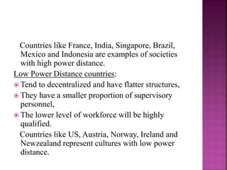 Countries like France, India, Singapore, Brazil,
Mexico and Indonesia are examples of societies
with high power distance.
Low Power Distance countries:
 Tend to decentralized and have flatter structures,
 They have a smaller proportion of supervisory
personnel,
 The lower level of workforce will be highly
qualified.
Countries like US, Austria, Norway, Ireland and
Newzealand represent cultures with low power
distance.
 
